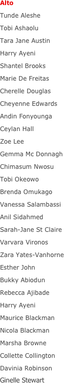 Alto
Tunde Aleshe
Tobi Ashaolu
Tara Jane Austin
Harry Ayeni
Shantel Brooks
Marie De Freitas
Cherelle Douglas
Cheyenne Edwards
Andin Fonyounga
Ceylan Hall
Zoe Lee
Gemma Mc Donnagh
Chimasum Nwosu
Tobi Okeowo
Brenda Omukago
Vanessa Salambassi
Anil Sidahmed
Sarah-Jane St Claire
Varvara Vironos
Zara Yates-Vanhorne
Esther John
Bukky Abiodun
Rebecca Ajibade
Harry Ayeni
Maurice Blackman
Nicola Blackman
Marsha Browne
Collette Collington
Davinia Robinson
Ginelle Stewart