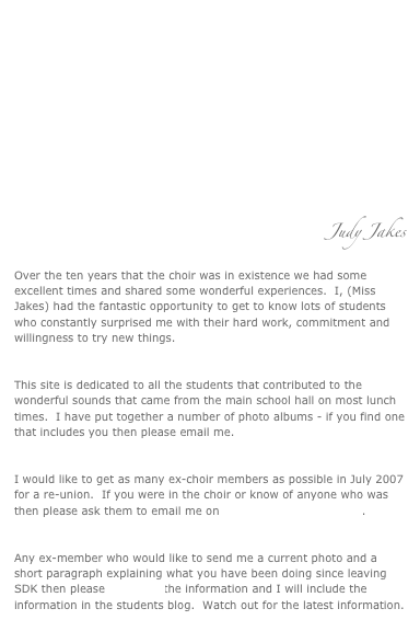 SAD NEWS:
Sadly Mr Farrell died on March 7th 2007 after a long fight with cancer.  The funeral will be at St Joan of Arc Church, Islington on Wednesday 14th March at 2:00pm.  Mr Farrell‘s wife has asked for the choir to sing at the service. Any ex-choir member who would like to participate please be at the church for 12:30pm for a rehearsal before the service. Please email me on info@whererunow.org.uk if you can make it.  Many thanks.
Judy Jakes
Over the ten years that the choir was in existence we had some excellent times and shared some wonderful experiences.  I, (Miss Jakes) had the fantastic opportunity to get to know lots of students who constantly surprised me with their hard work, commitment and willingness to try new things.

This site is dedicated to all the students that contributed to the wonderful sounds that came from the main school hall on most lunch times.  I have put together a number of photo albums - if you find one that includes you then please email me.  

I would like to get as many ex-choir members as possible in July 2007 for a re-union.  If you were in the choir or know of anyone who was then please ask them to email me on info@whererunow.org.uk.  

Any ex-member who would like to send me a current photo and a short paragraph explaining what you have been doing since leaving SDK then please email me the information and I will include the information in the students blog.  Watch out for the latest information.